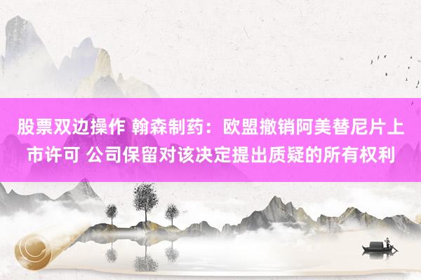 股票双边操作 翰森制药：欧盟撤销阿美替尼片上市许可 公司保留对该决定提出质疑的所有权利