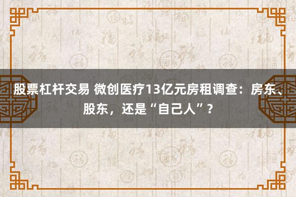 股票杠杆交易 微创医疗13亿元房租调查：房东、股东，还是“自己人”？