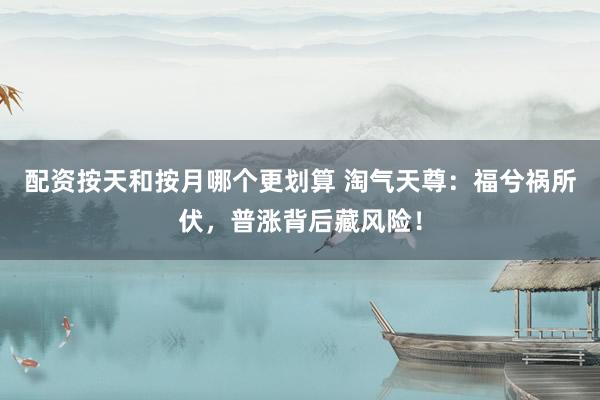 配资按天和按月哪个更划算 淘气天尊:福兮祸所伏,普涨背后藏风险!