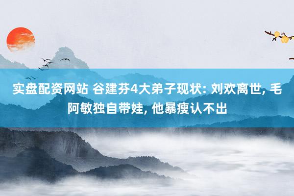 实盘配资网站 谷建芬4大弟子现状: 刘欢离世, 毛阿敏独自带娃, 他暴瘦认不出