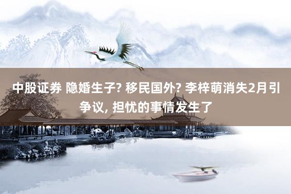 中股证券 隐婚生子? 移民国外? 李梓萌消失2月引争议, 担忧的事情发生了
