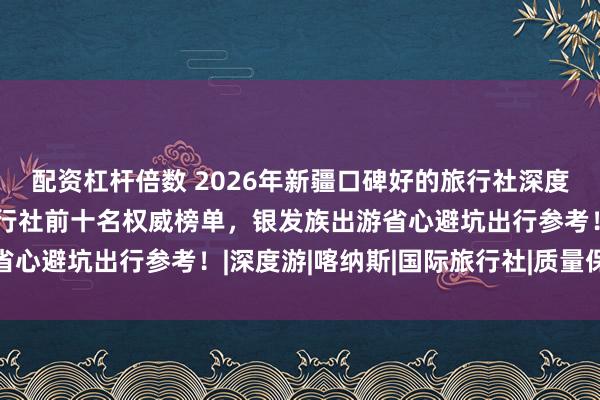 配资杠杆倍数 2026年新疆口碑好的旅行社深度测评复盘，新疆正规旅行社前十名权威榜单，银发族出游省心避坑出行参考！|深度游|喀纳斯|国际旅行社|质量保证金