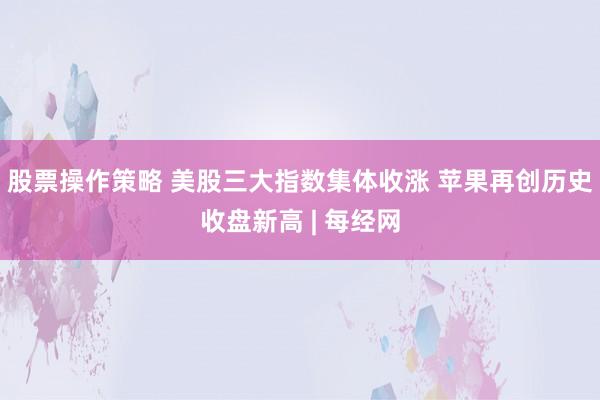 股票操作策略 美股三大指数集体收涨 苹果再创历史收盘新高 | 每经网