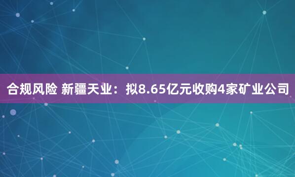 合规风险 新疆天业：拟8.65亿元收购4家矿业公司