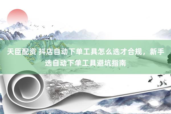 天臣配资 抖店自动下单工具怎么选才合规，新手选自动下单工具避坑指南