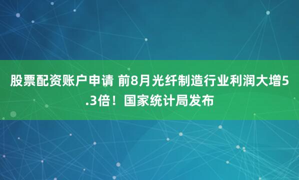 股票配资账户申请 前8月光纤制造行业利润大增5.3倍！国家统计局发布