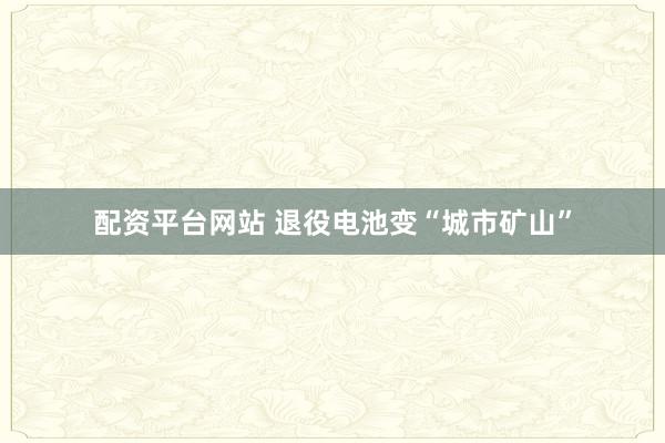 配资平台网站 退役电池变“城市矿山”