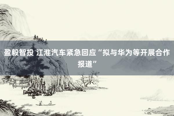 盈毅智投 江淮汽车紧急回应“拟与华为等开展合作报道”