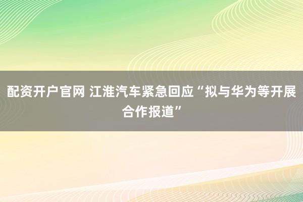 配资开户官网 江淮汽车紧急回应“拟与华为等开展合作报道”