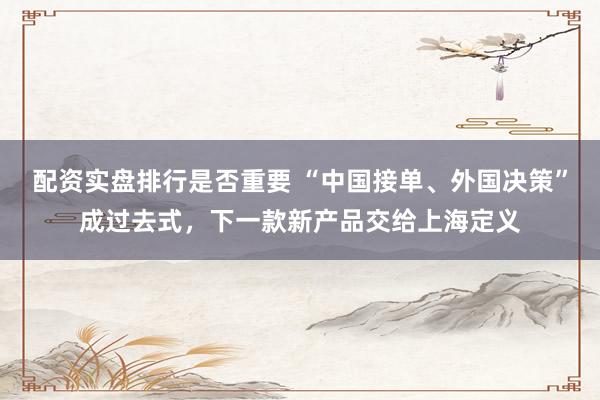 配资实盘排行是否重要 “中国接单、外国决策”成过去式，下一款新产品交给上海定义