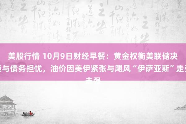 美股行情 10月9日财经早餐：黄金权衡美联储决策与债务担忧，油价因美伊紧张与飓风“伊萨亚斯”走强