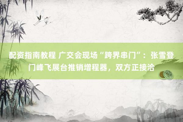 配资指南教程 广交会现场“跨界串门”：张雪登门峰飞展台推销增程器，双方正接洽