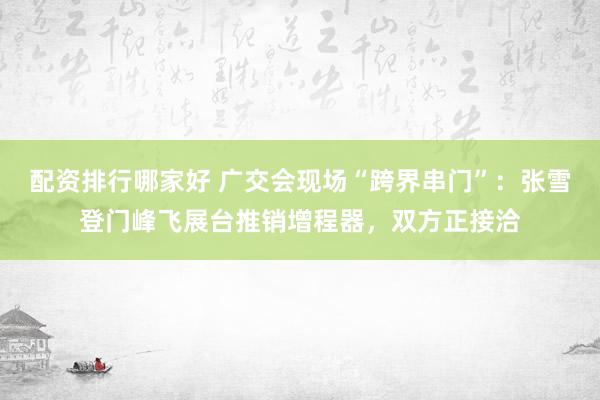 配资排行哪家好 广交会现场“跨界串门”：张雪登门峰飞展台推销增程器，双方正接洽