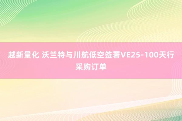 越新量化 沃兰特与川航低空签署VE25-100天行采购订单