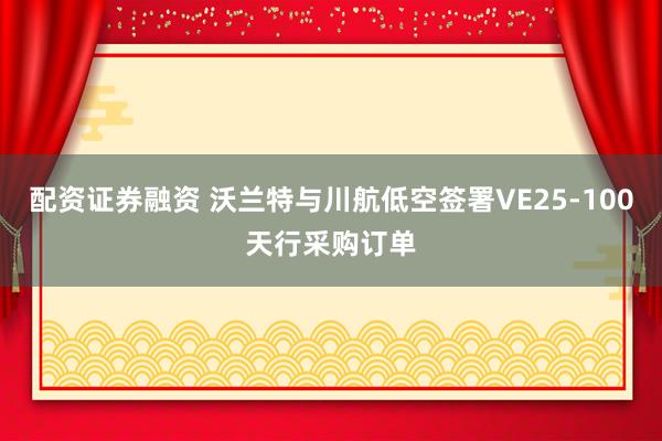 配资证券融资 沃兰特与川航低空签署VE25-100天行采购订单