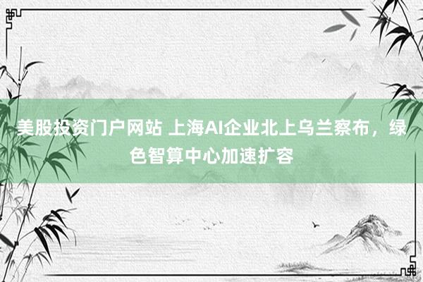 美股投资门户网站 上海AI企业北上乌兰察布，绿色智算中心加速扩容