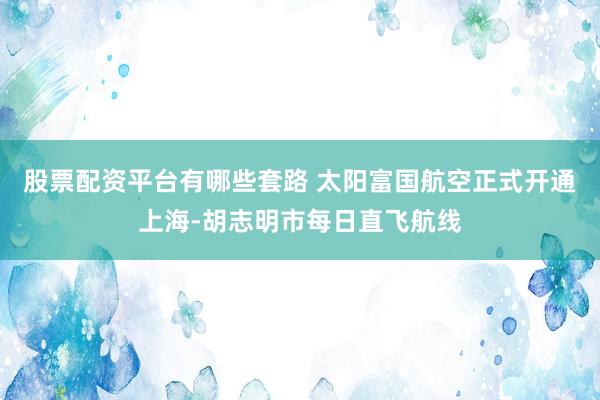 股票配资平台有哪些套路 太阳富国航空正式开通上海-胡志明市每日直飞航线