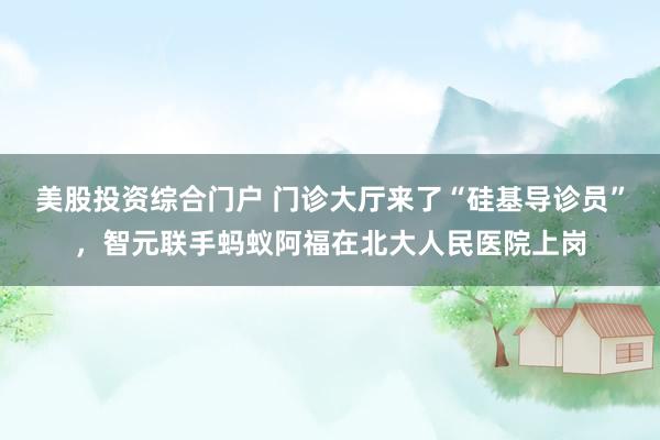 美股投资综合门户 门诊大厅来了“硅基导诊员”，智元联手蚂蚁阿福在北大人民医院上岗