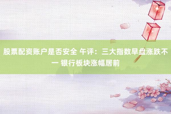 股票配资账户是否安全 午评：三大指数早盘涨跌不一 银行板块涨幅居前