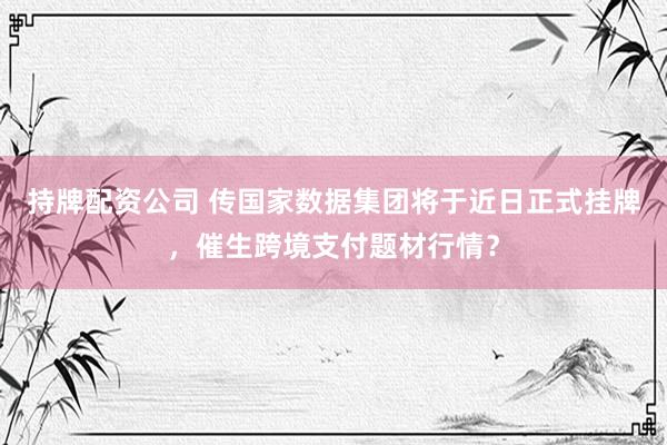 持牌配资公司 传国家数据集团将于近日正式挂牌，催生跨境支付题材行情？
