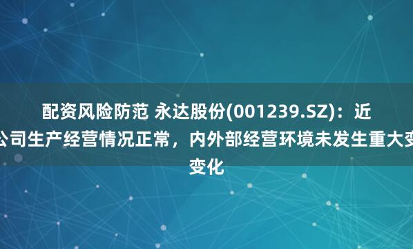 配资风险防范 永达股份(001239.SZ)：近期公司生产经营情况正常，内外部经营环境未发生重大变化