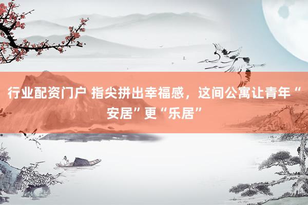 行业配资门户 指尖拼出幸福感，这间公寓让青年“安居”更“乐居”