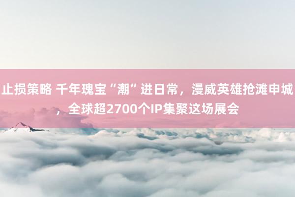 止损策略 千年瑰宝“潮”进日常，漫威英雄抢滩申城，全球超2700个IP集聚这场展会