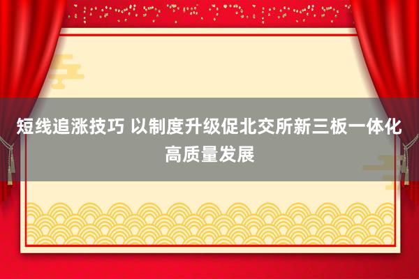 短线追涨技巧 以制度升级促北交所新三板一体化高质量发展