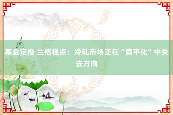 基金定投 兰格视点：冷轧市场正在“扁平化”中失去方向