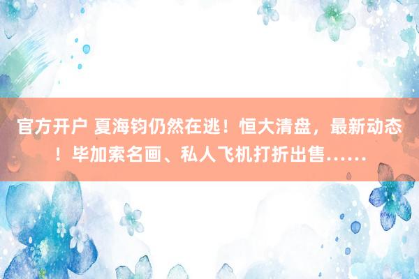 官方开户 夏海钧仍然在逃！恒大清盘，最新动态！毕加索名画、私人飞机打折出售……
