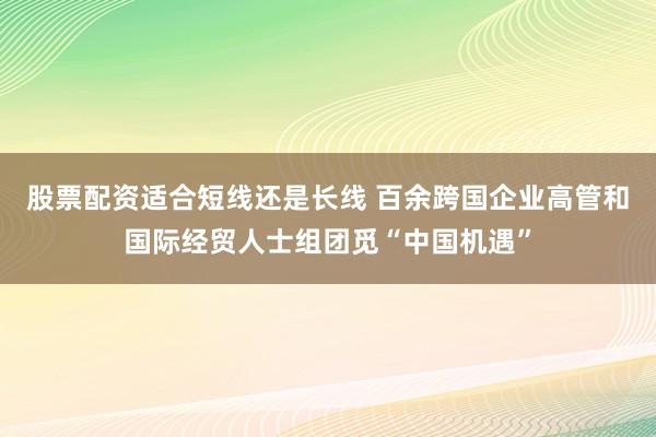 股票配资适合短线还是长线 百余跨国企业高管和国际经贸人士组团觅“中国机遇”