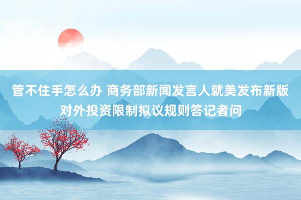 管不住手怎么办 商务部新闻发言人就美发布新版对外投资限制拟议规则答记者问