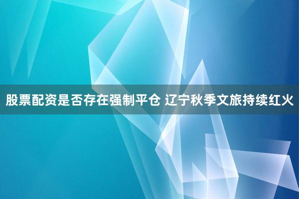 股票配资是否存在强制平仓 辽宁秋季文旅持续红火