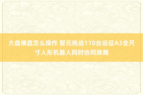 大盘横盘怎么操作 智元挑战110台远征A3全尺寸人形机器人同时协同跳舞