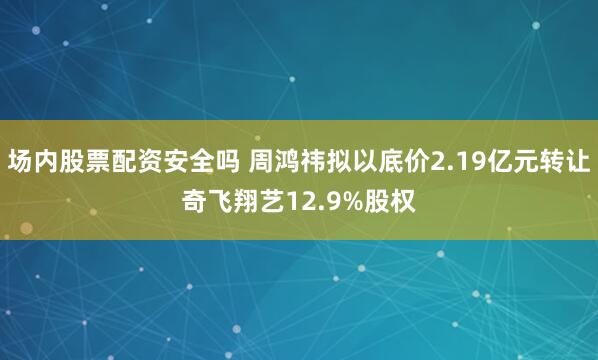 场内股票配资安全吗 周鸿祎拟以底价2.19亿元转让奇飞翔艺12.9%股权