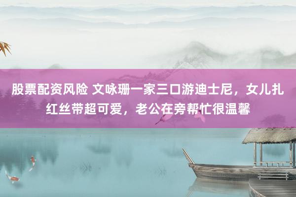 股票配资风险 文咏珊一家三口游迪士尼，女儿扎红丝带超可爱，老公在旁帮忙很温馨