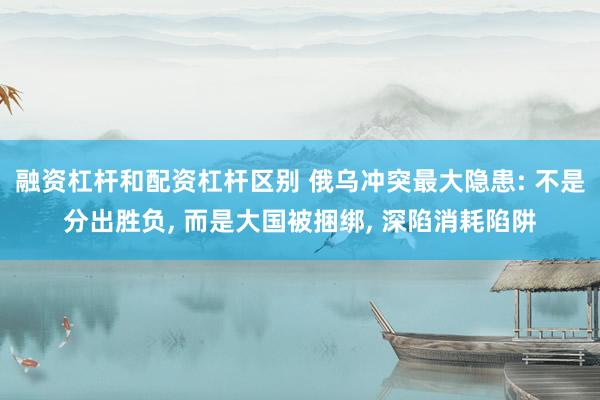 融资杠杆和配资杠杆区别 俄乌冲突最大隐患: 不是分出胜负, 而是大国被捆绑, 深陷消耗陷阱