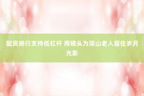 配资排行支持低杠杆 用镜头为深山老人留住岁月光影