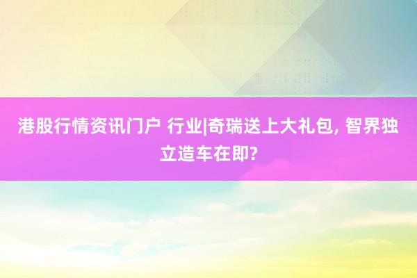 港股行情资讯门户 行业|奇瑞送上大礼包, 智界独立造车在即?