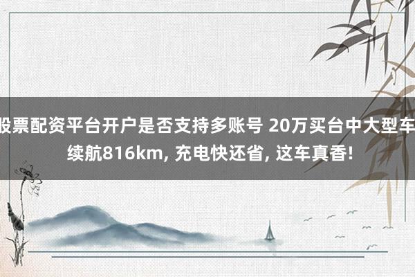 股票配资平台开户是否支持多账号 20万买台中大型车, 续航816km, 充电快还省, 这车真香!