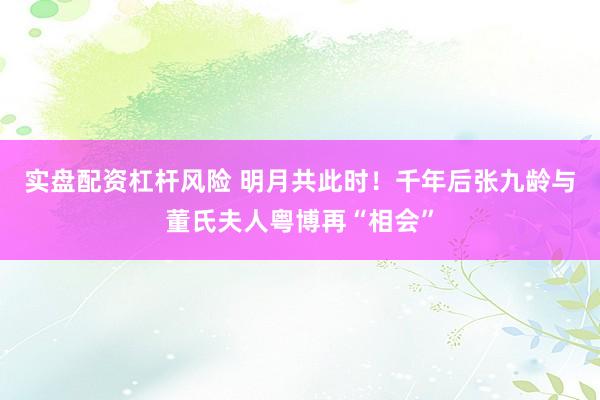 实盘配资杠杆风险 明月共此时！千年后张九龄与董氏夫人粤博再“相会”