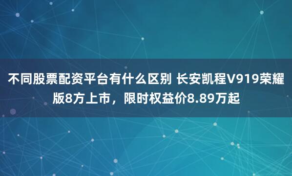 不同股票配资平台有什么区别 长安凯程V919荣耀版8方上市，限时权益价8.89万起