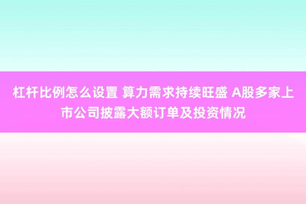 杠杆比例怎么设置 算力需求持续旺盛 A股多家上市公司披露大额订单及投资情况