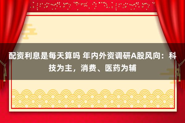 配资利息是每天算吗 年内外资调研A股风向：科技为主，消费、医药为辅