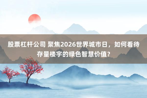股票杠杆公司 聚焦2026世界城市日,如何看待存量楼宇的绿色智慧价值?